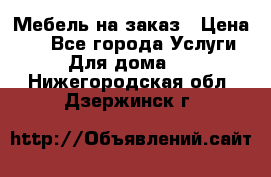 Мебель на заказ › Цена ­ 0 - Все города Услуги » Для дома   . Нижегородская обл.,Дзержинск г.